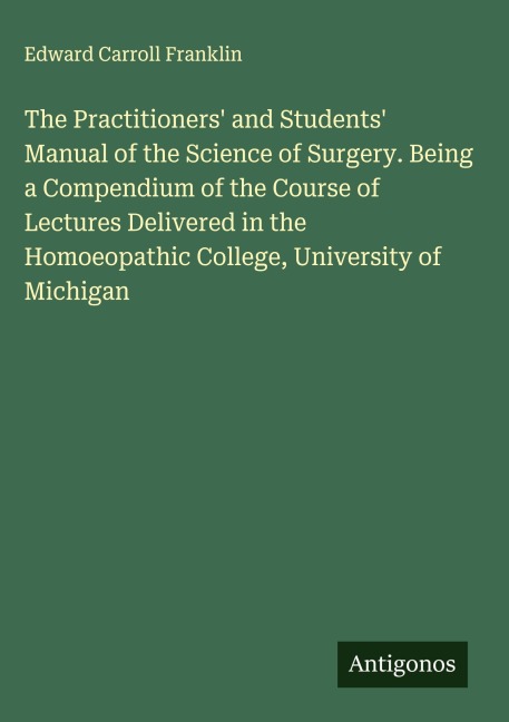 The Practitioners and Students Manual of the Science of Surgery. Being a Compendium of the Course of Lectures Delivered in the Homoeopathic College, University of Michigan