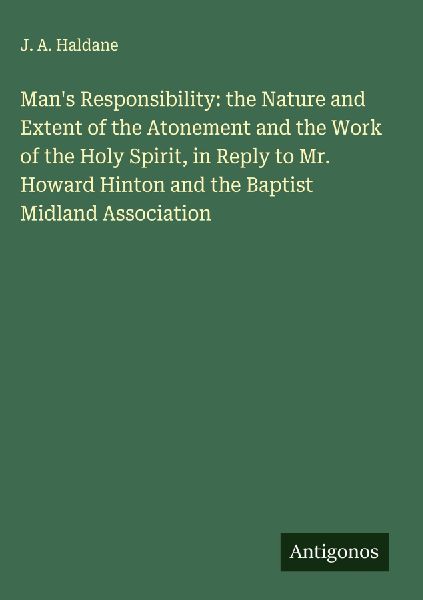 Mans Responsibility: the Nature and Extent of the Atonement and the Work of the Holy Spirit, in Reply to Mr. Howard Hinton and the Baptist Midland Association