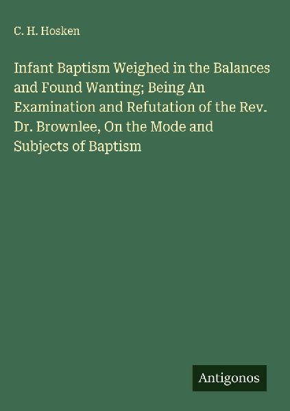 Infant Baptism Weighed in the Balances and Found Wanting; Being An Examination and Refutation of the Rev. Dr. Brownlee, On the Mode and Subjects of Baptism