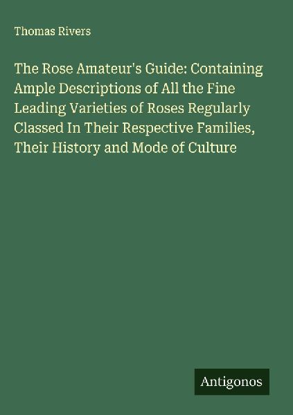 The Rose Amateurs Guide: Containing Ample Descriptions of All the Fine Leading Varieties of Roses Regularly Classed In Their Respective Families, Their History and Mode of Culture