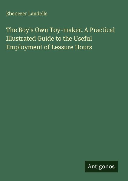 The Boys Own Toy-maker. A Practical Illustrated Guide to the Useful Employment of Leasure Hours
