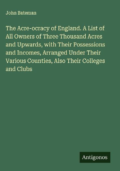 The Acre-ocracy of England. A List of All Owners of Three Thousand Acres and Upwards, with Their Possessions and Incomes, Arranged Under Their Various Counties, Also Their Colleges and Clubs