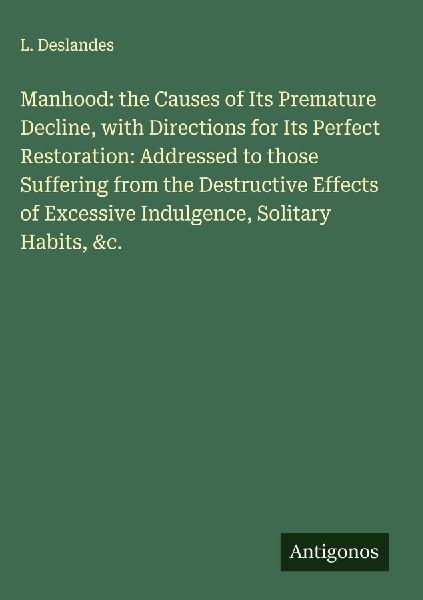 Manhood: the Causes of Its Premature Decline, with Directions for Its Perfect Restoration: Addressed to those Suffering from the Destructive Effects of Excessive Indulgence, Solitary Habits, &c.
