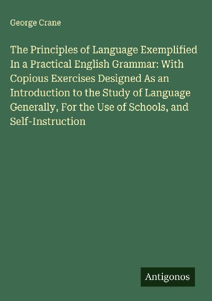 The Principles of Language Exemplified In a Practical English Grammar: With Copious Exercises Designed As an Introduction to the Study of Language Generally, For the Use of Schools, and Self-Instruction