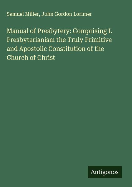 Manual of Presbytery: Comprising I. Presbyterianism the Truly Primitive and Apostolic Constitution of the Church of Christ