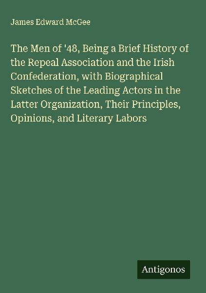 The Men of 48, Being a Brief History of the Repeal Association and the Irish Confederation, with Biographical Sketches of the Leading Actors in the Latter Organization, Their Principles, Opinions, and Literary Labors
