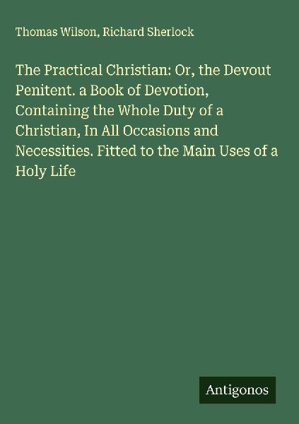 The Practical Christian: Or, the Devout Penitent. a Book of Devotion, Containing the Whole Duty of a Christian, In All Occasions and Necessities. Fitted to the Main Uses of a Holy Life