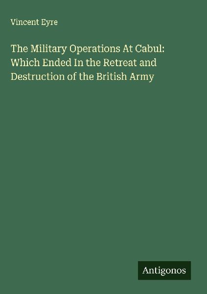 The Military Operations At Cabul: Which Ended In the Retreat and Destruction of the British Army