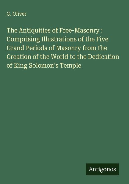 The Antiquities of Free-Masonry : Comprising Illustrations of the Five Grand Periods of Masonry from the Creation of the World to the Dedication of King Solomons Temple