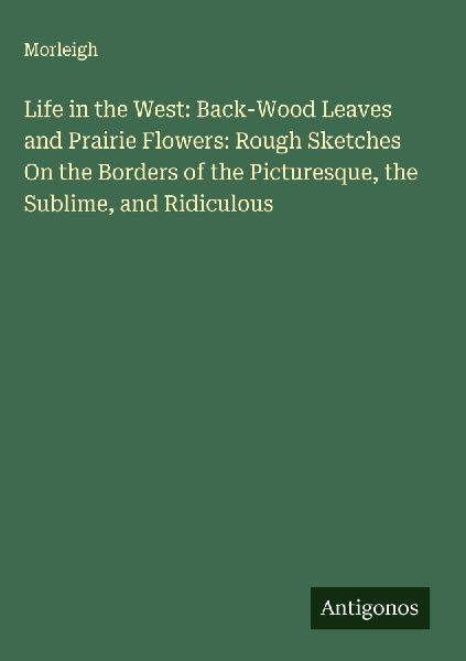 Life in the West: Back-Wood Leaves and Prairie Flowers: Rough Sketches On the Borders of the Picturesque, the Sublime, and Ridiculous