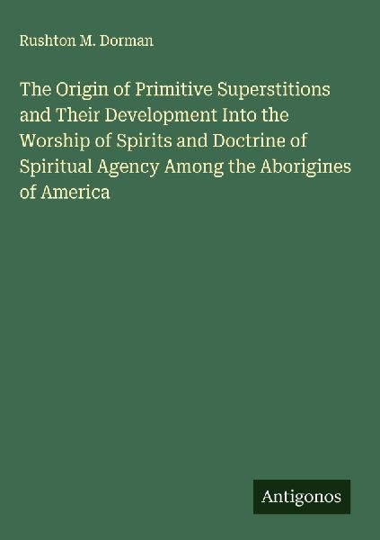 The Origin of Primitive Superstitions and Their Development Into the Worship of Spirits and Doctrine of Spiritual Agency Among the Aborigines of America