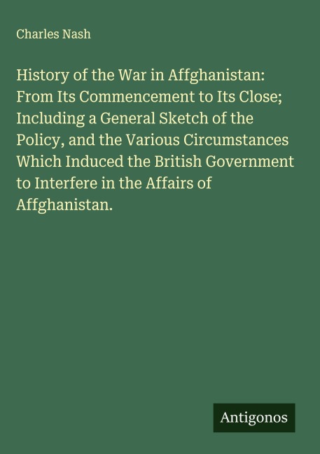 History of the War in Affghanistan: From Its Commencement to Its Close; Including a General Sketch of the Policy, and the Various Circumstances  Which Induced the British Government to Interfere in the Affairs of  Affghanistan.
