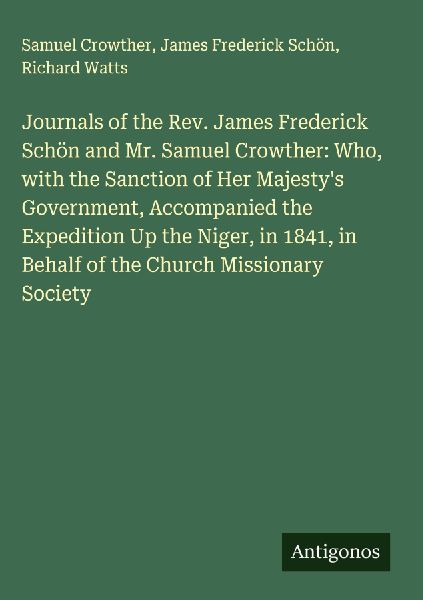 Journals of the Rev. James Frederick Schön and Mr. Samuel Crowther: Who, with the Sanction of Her Majestys Government, Accompanied the Expedition Up the Niger, in 1841, in Behalf of the Church Missionary Society