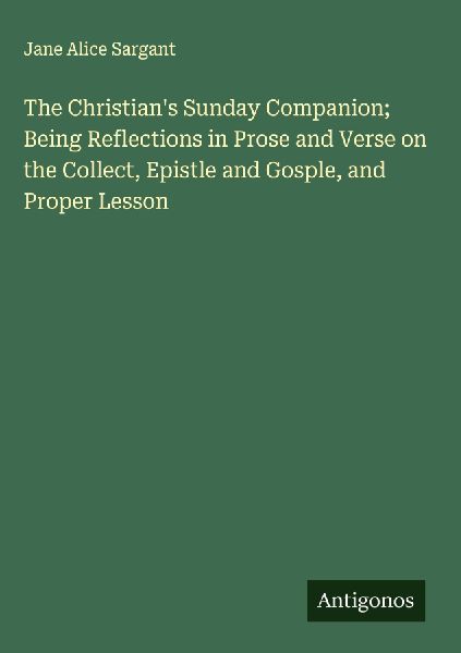 The Christians Sunday Companion; Being Reflections in Prose and Verse on the Collect, Epistle and Gosple, and Proper Lesson