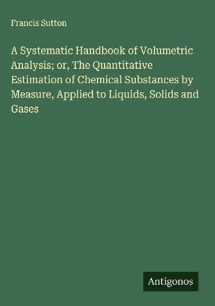 A Systematic Handbook of Volumetric Analysis; or, The Quantitative Estimation of Chemical Substances by Measure, Applied to Liquids, Solids and Gases