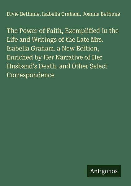 The Power of Faith, Exemplified In the Life and Writings of the Late Mrs. Isabella Graham. a New Edition, Enriched by Her Narrative of Her Husbands Death, and Other Select Correspondence