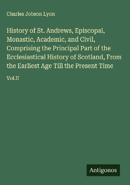 History of St. Andrews, Episcopal, Monastic, Academic, and Civil, Comprising the Principal Part of the Ecclesiastical History of Scotland, From the Earliest Age Till the Present Time: Vol.II