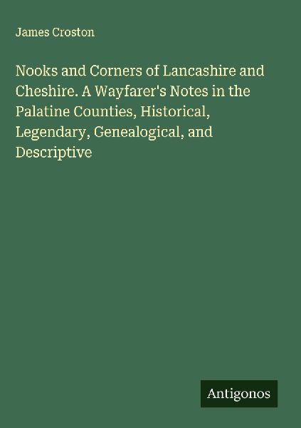 Nooks and Corners of Lancashire and Cheshire. A Wayfarers Notes in the Palatine Counties, Historical, Legendary, Genealogical, and Descriptive