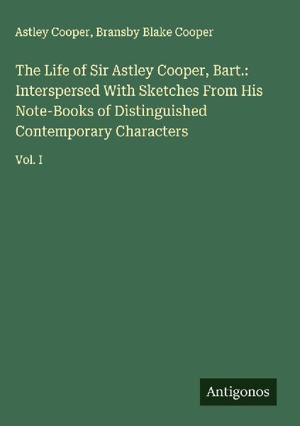 The Life of Sir Astley Cooper, Bart.: Interspersed With Sketches From His Note-Books of Distinguished Contemporary Characters: Vol. I