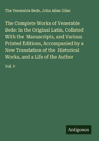The Complete Works of Venerable Bede: In the Original Latin, Collated With the  Manuscripts, and Various Printed Editions, Accompanied by a New Translation of the  Historical Works, and a Life of the Author: Vol. V
