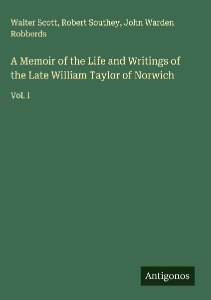 A Memoir of the Life and Writings of the Late William Taylor of Norwich: Vol. I