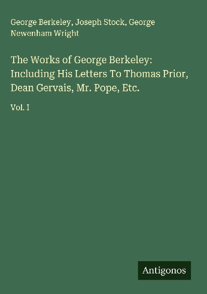 The Works of George Berkeley: Including His Letters To Thomas Prior, Dean Gervais, Mr. Pope, Etc.: Vol. I