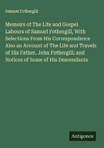Memoirs of The Life and Gospel Labours of Samuel Fothergill, With Selections From His Correspondence Also an Account of The Life and Travels of His Father, John Fothergill; and Notices of Some of His Descendants
