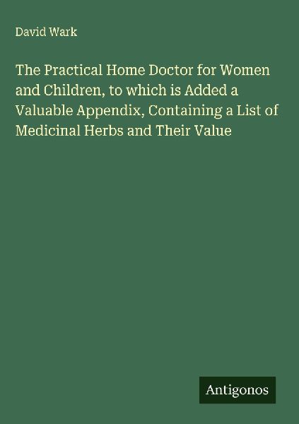 The Practical Home Doctor for Women and Children, to which is Added a Valuable Appendix, Containing a List of Medicinal Herbs and Their Value