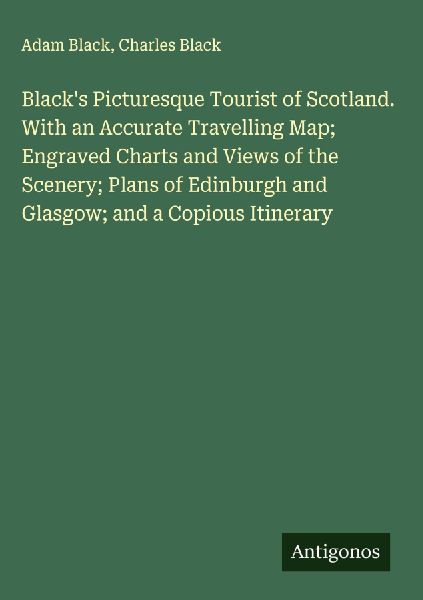 Blacks Picturesque Tourist of Scotland. With an Accurate Travelling Map; Engraved Charts and Views of the Scenery; Plans of Edinburgh and Glasgow; and a Copious Itinerary