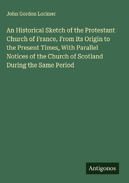 An Historical Sketch of the Protestant Church of France, From Its Origin to the Present Times, With Parallel Notices of the Church of Scotland During the Same Period