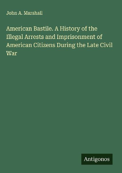 American Bastile. A History of the Illegal Arrests and Imprisonment of American Citizens During the Late Civil War