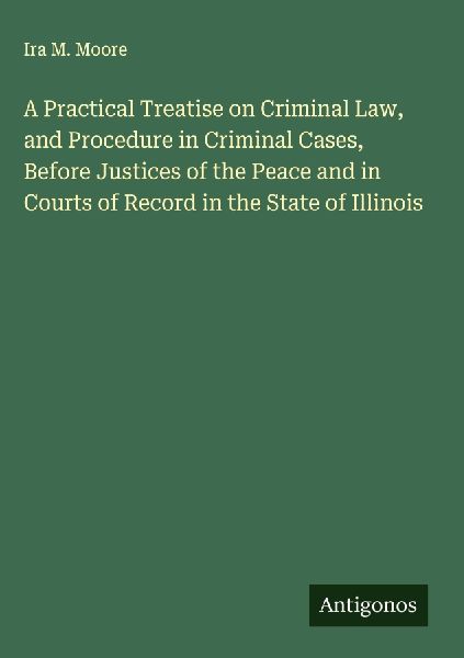 A Practical Treatise on Criminal Law, and Procedure in Criminal Cases, Before Justices of the Peace and in Courts of Record in the State of Illinois