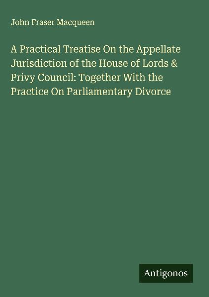 A Practical Treatise On the Appellate Jurisdiction of the House of Lords & Privy Council: Together With the Practice On Parliamentary Divorce