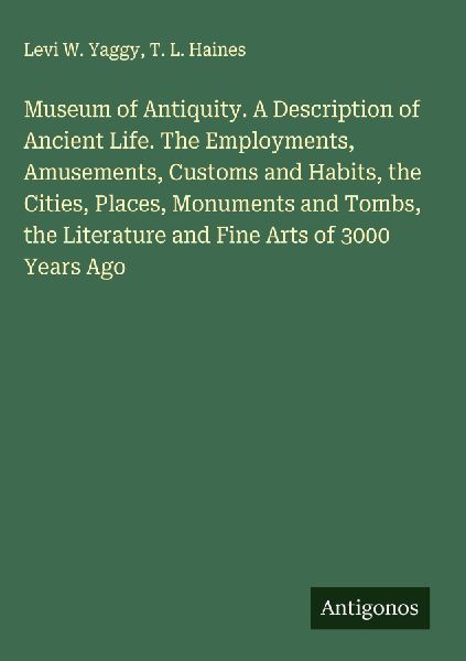 Museum of Antiquity. A Description of Ancient Life. The Employments, Amusements, Customs and Habits, the Cities, Places, Monuments and Tombs, the Literature and Fine Arts of 3000 Years Ago