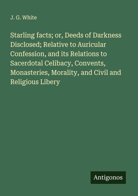 Starling facts; or, Deeds of Darkness Disclosed; Relative to Auricular Confession, and its Relations to Sacerdotal Celibacy, Convents, Monasteries, Morality, and Civil and Religious Libery
