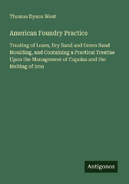 American Foundry Practice: Treating of Loam, Dry Sand and Green Sand Moulding, and Containing a Practical Treatise Upon the Management of Cupolas and the Melting of Iron