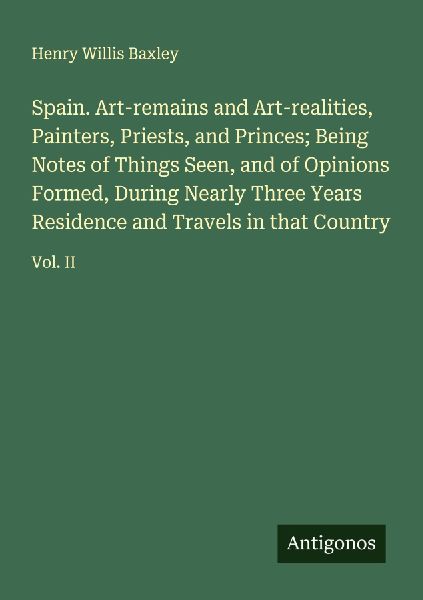 Spain. Art-remains and Art-realities, Painters, Priests, and Princes; Being Notes of Things Seen, and of Opinions Formed, During Nearly Three Years Residence and Travels in that Country: Vol. II