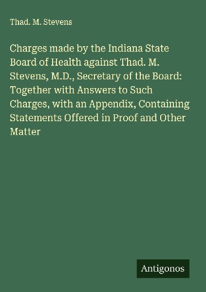 Charges made by the Indiana State Board of Health against Thad. M. Stevens, M.D., Secretary of the Board: Together with Answers to Such Charges, with an Appendix, Containing Statements Offered in Proof and Other Matter