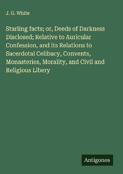 Starling facts; or, Deeds of Darkness Disclosed; Relative to Auricular Confession, and its Relations to Sacerdotal Celibacy, Convents, Monasteries, Morality, and Civil and Religious Libery