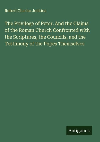 The Privilege of Peter. And the Claims of the Roman Church Confronted with the Scriptures, the Councils, and the Testimony of the Popes Themselves
