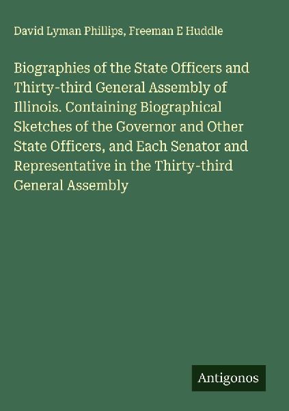 Biographies of the State Officers and Thirty-third General Assembly of Illinois. Containing Biographical Sketches of the Governor and Other State Officers, and Each Senator and Representative in the Thirty-third General Assembly