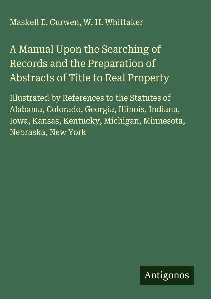 A Manual Upon the Searching of Records and the Preparation of Abstracts of Title to Real Property: Illustrated by References to the Statutes of Alabama, Colorado, Georgia, Illinois, Indiana, Iowa, Kansas, Kentucky, Michigan, Minnesota, Nebraska, New York