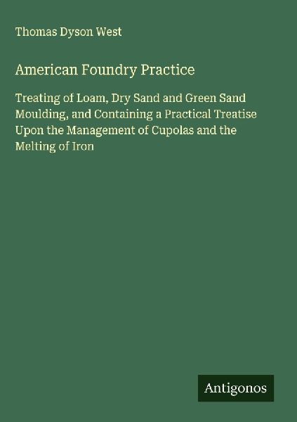 American Foundry Practice: Treating of Loam, Dry Sand and Green Sand Moulding, and Containing a Practical Treatise Upon the Management of Cupolas and the Melting of Iron