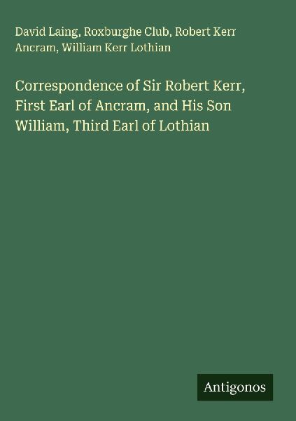 Correspondence of Sir Robert Kerr, First Earl of Ancram, and His Son William, Third Earl of Lothian