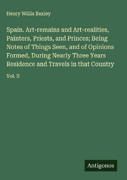 Spain. Art-remains and Art-realities, Painters, Priests, and Princes; Being Notes of Things Seen, and of Opinions Formed, During Nearly Three Years Residence and Travels in that Country: Vol. II
