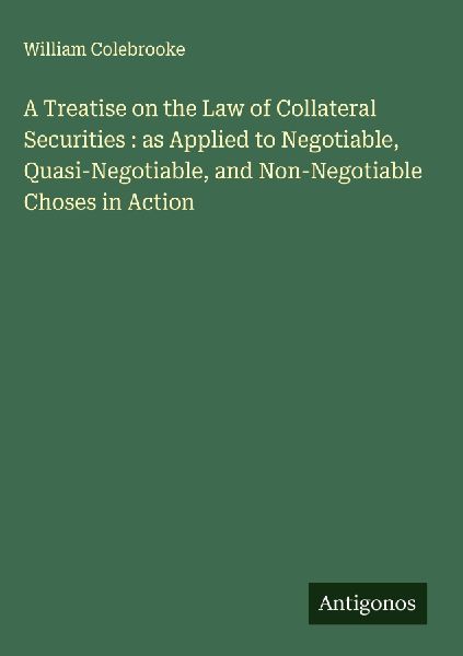 A Treatise on the Law of Collateral Securities : as Applied to Negotiable, Quasi-Negotiable, and Non-Negotiable Choses in Action