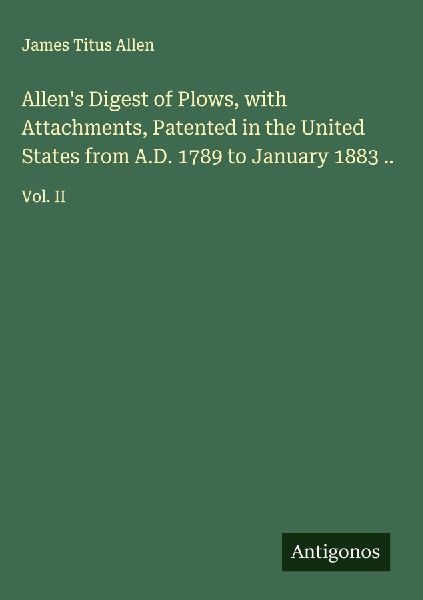 Allens Digest of Plows, with Attachments, Patented in the United States from A.D. 1789 to January 1883 ..: Vol. II