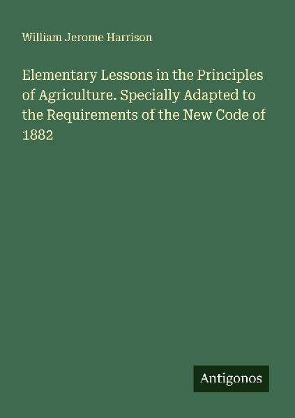 Elementary Lessons in the Principles of Agriculture. Specially Adapted to the Requirements of the New Code of 1882