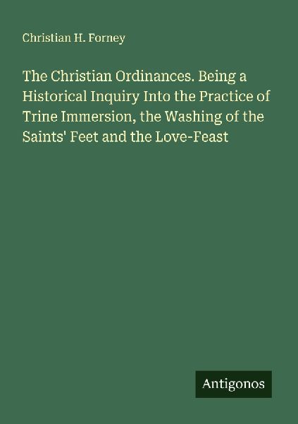 The Christian Ordinances. Being a Historical Inquiry Into the Practice of Trine Immersion, the Washing of the Saints Feet and the Love-Feast