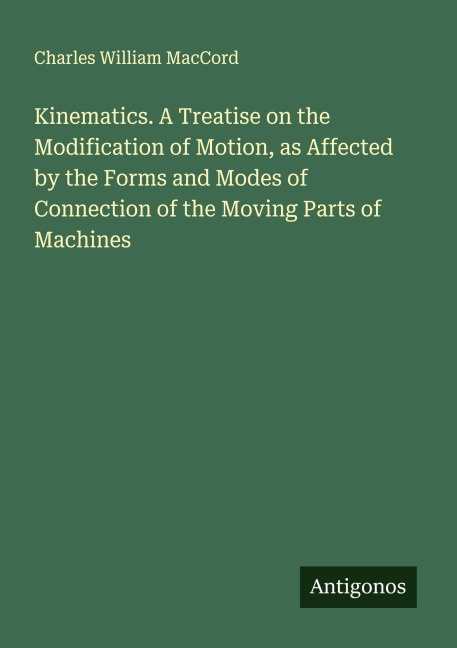 Kinematics. A Treatise on the Modification of Motion, as Affected by the Forms and Modes of Connection of the Moving Parts of Machines